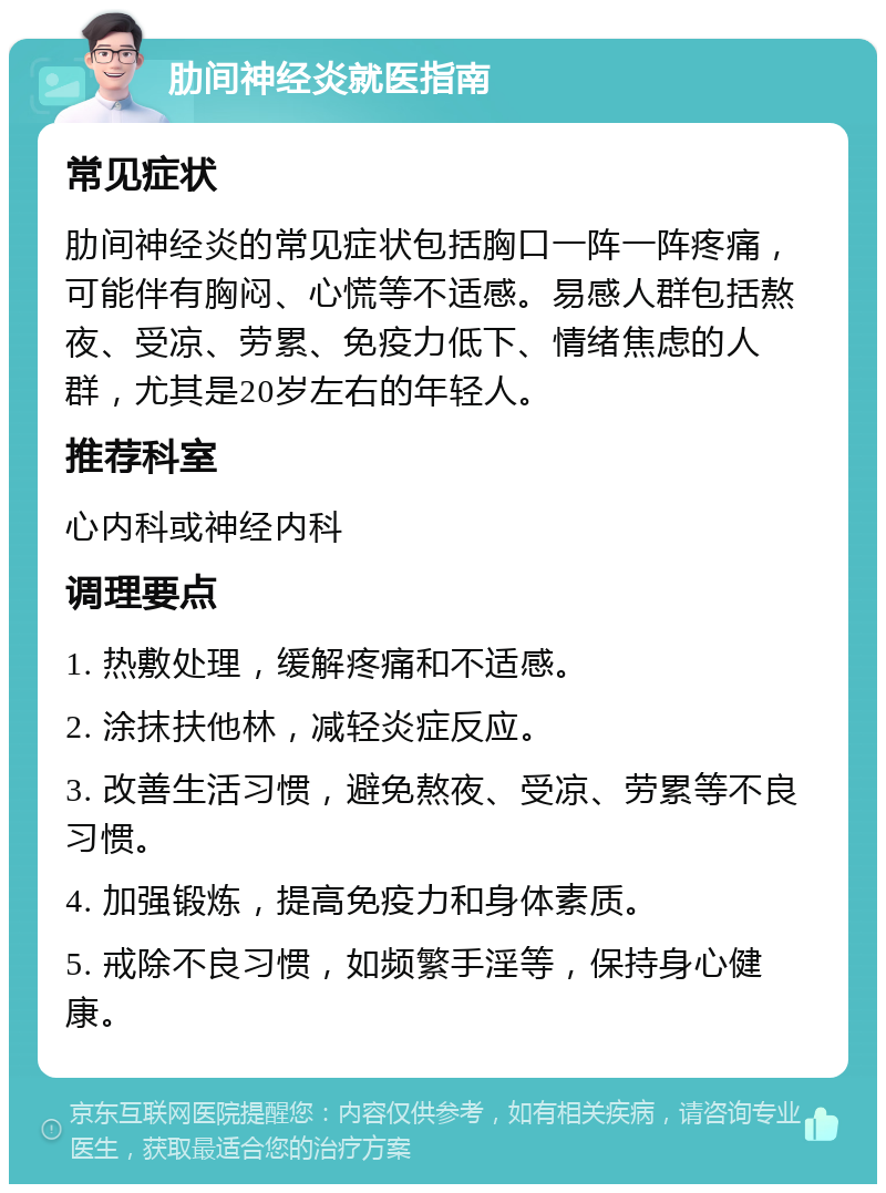 肋间神经炎就医指南 常见症状 肋间神经炎的常见症状包括胸口一阵一阵疼痛，可能伴有胸闷、心慌等不适感。易感人群包括熬夜、受凉、劳累、免疫力低下、情绪焦虑的人群，尤其是20岁左右的年轻人。 推荐科室 心内科或神经内科 调理要点 1. 热敷处理，缓解疼痛和不适感。 2. 涂抹扶他林，减轻炎症反应。 3. 改善生活习惯，避免熬夜、受凉、劳累等不良习惯。 4. 加强锻炼，提高免疫力和身体素质。 5. 戒除不良习惯，如频繁手淫等，保持身心健康。