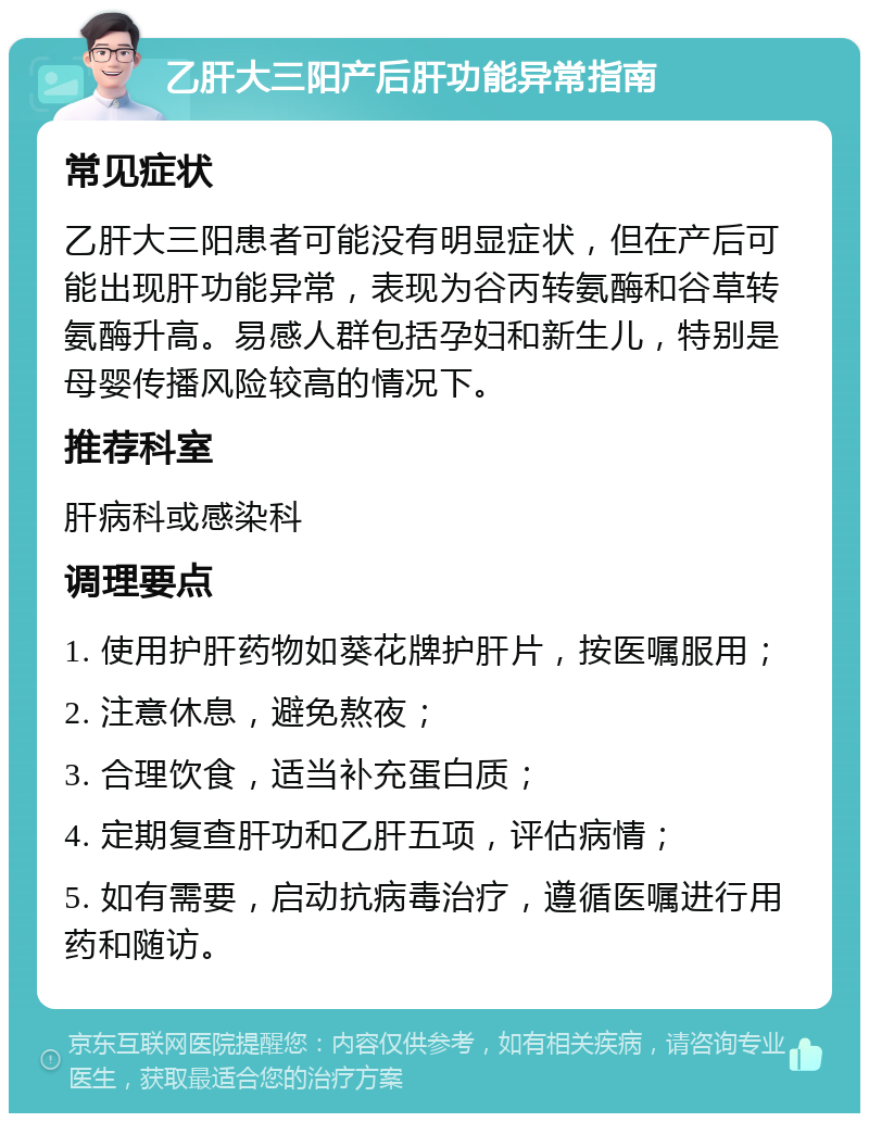 乙肝大三阳产后肝功能异常指南 常见症状 乙肝大三阳患者可能没有明显症状，但在产后可能出现肝功能异常，表现为谷丙转氨酶和谷草转氨酶升高。易感人群包括孕妇和新生儿，特别是母婴传播风险较高的情况下。 推荐科室 肝病科或感染科 调理要点 1. 使用护肝药物如葵花牌护肝片，按医嘱服用； 2. 注意休息，避免熬夜； 3. 合理饮食，适当补充蛋白质； 4. 定期复查肝功和乙肝五项，评估病情； 5. 如有需要，启动抗病毒治疗，遵循医嘱进行用药和随访。