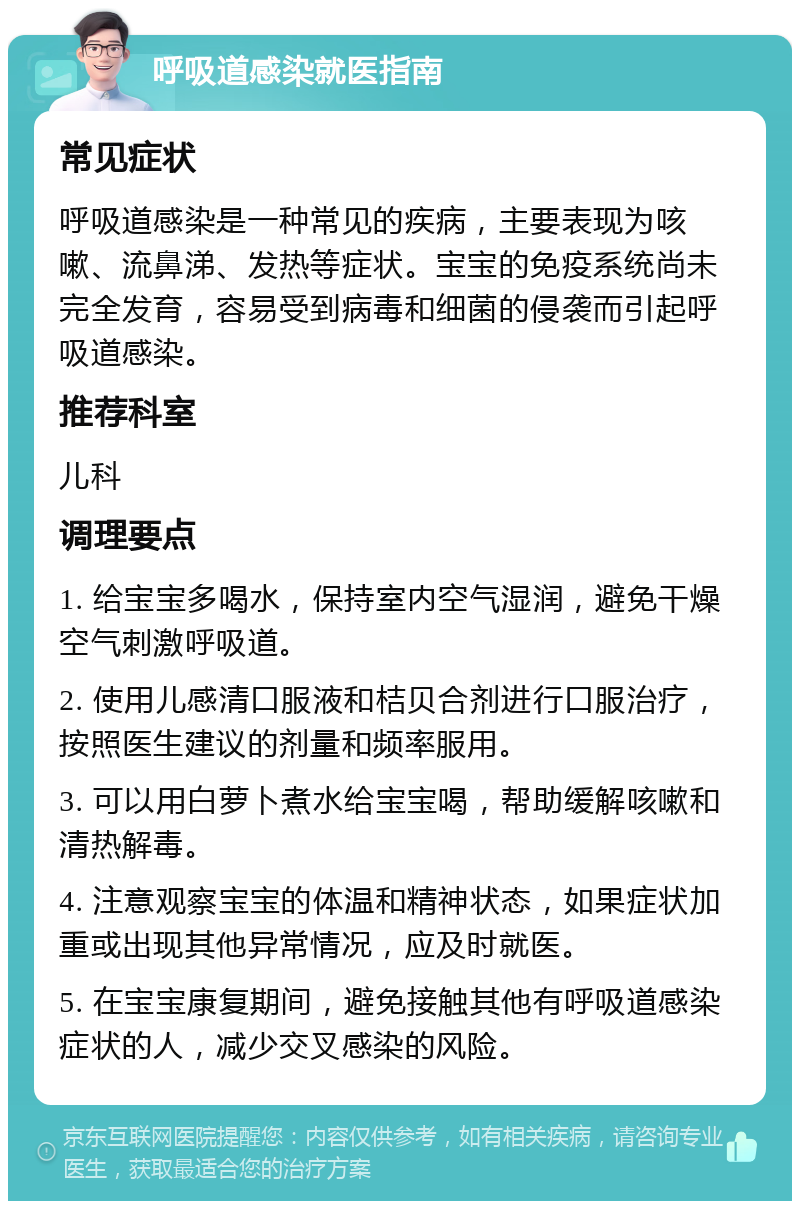 呼吸道感染就医指南 常见症状 呼吸道感染是一种常见的疾病，主要表现为咳嗽、流鼻涕、发热等症状。宝宝的免疫系统尚未完全发育，容易受到病毒和细菌的侵袭而引起呼吸道感染。 推荐科室 儿科 调理要点 1. 给宝宝多喝水，保持室内空气湿润，避免干燥空气刺激呼吸道。 2. 使用儿感清口服液和桔贝合剂进行口服治疗，按照医生建议的剂量和频率服用。 3. 可以用白萝卜煮水给宝宝喝，帮助缓解咳嗽和清热解毒。 4. 注意观察宝宝的体温和精神状态，如果症状加重或出现其他异常情况，应及时就医。 5. 在宝宝康复期间，避免接触其他有呼吸道感染症状的人，减少交叉感染的风险。