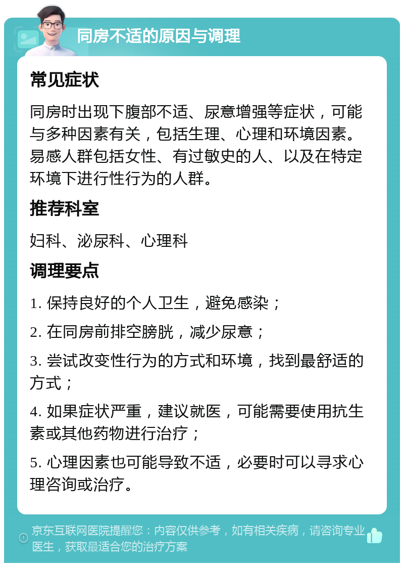 同房不适的原因与调理 常见症状 同房时出现下腹部不适、尿意增强等症状，可能与多种因素有关，包括生理、心理和环境因素。易感人群包括女性、有过敏史的人、以及在特定环境下进行性行为的人群。 推荐科室 妇科、泌尿科、心理科 调理要点 1. 保持良好的个人卫生，避免感染； 2. 在同房前排空膀胱，减少尿意； 3. 尝试改变性行为的方式和环境，找到最舒适的方式； 4. 如果症状严重，建议就医，可能需要使用抗生素或其他药物进行治疗； 5. 心理因素也可能导致不适，必要时可以寻求心理咨询或治疗。