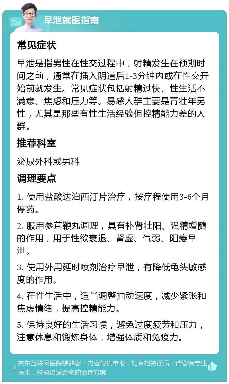 早泄就医指南 常见症状 早泄是指男性在性交过程中，射精发生在预期时间之前，通常在插入阴道后1-3分钟内或在性交开始前就发生。常见症状包括射精过快、性生活不满意、焦虑和压力等。易感人群主要是青壮年男性，尤其是那些有性生活经验但控精能力差的人群。 推荐科室 泌尿外科或男科 调理要点 1. 使用盐酸达泊西汀片治疗，按疗程使用3-6个月停药。 2. 服用参茸鞭丸调理，具有补肾壮阳、强精增髓的作用，用于性欲衰退、肾虚、气弱、阳痿早泄。 3. 使用外用延时喷剂治疗早泄，有降低龟头敏感度的作用。 4. 在性生活中，适当调整抽动速度，减少紧张和焦虑情绪，提高控精能力。 5. 保持良好的生活习惯，避免过度疲劳和压力，注意休息和锻炼身体，增强体质和免疫力。