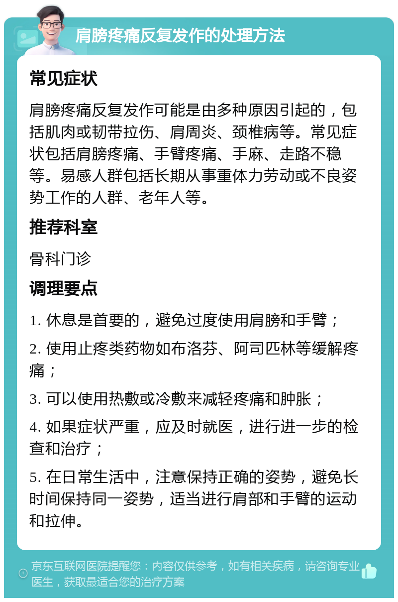 肩膀疼痛反复发作的处理方法 常见症状 肩膀疼痛反复发作可能是由多种原因引起的，包括肌肉或韧带拉伤、肩周炎、颈椎病等。常见症状包括肩膀疼痛、手臂疼痛、手麻、走路不稳等。易感人群包括长期从事重体力劳动或不良姿势工作的人群、老年人等。 推荐科室 骨科门诊 调理要点 1. 休息是首要的，避免过度使用肩膀和手臂； 2. 使用止疼类药物如布洛芬、阿司匹林等缓解疼痛； 3. 可以使用热敷或冷敷来减轻疼痛和肿胀； 4. 如果症状严重，应及时就医，进行进一步的检查和治疗； 5. 在日常生活中，注意保持正确的姿势，避免长时间保持同一姿势，适当进行肩部和手臂的运动和拉伸。