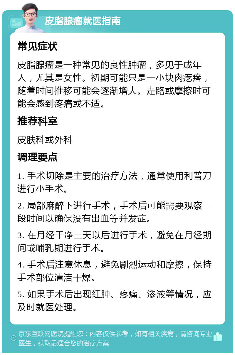 皮脂腺瘤就医指南 常见症状 皮脂腺瘤是一种常见的良性肿瘤，多见于成年人，尤其是女性。初期可能只是一小块肉疙瘩，随着时间推移可能会逐渐增大。走路或摩擦时可能会感到疼痛或不适。 推荐科室 皮肤科或外科 调理要点 1. 手术切除是主要的治疗方法，通常使用利普刀进行小手术。 2. 局部麻醉下进行手术，手术后可能需要观察一段时间以确保没有出血等并发症。 3. 在月经干净三天以后进行手术，避免在月经期间或哺乳期进行手术。 4. 手术后注意休息，避免剧烈运动和摩擦，保持手术部位清洁干燥。 5. 如果手术后出现红肿、疼痛、渗液等情况，应及时就医处理。