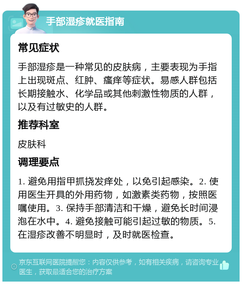 手部湿疹就医指南 常见症状 手部湿疹是一种常见的皮肤病，主要表现为手指上出现斑点、红肿、瘙痒等症状。易感人群包括长期接触水、化学品或其他刺激性物质的人群，以及有过敏史的人群。 推荐科室 皮肤科 调理要点 1. 避免用指甲抓挠发痒处，以免引起感染。2. 使用医生开具的外用药物，如激素类药物，按照医嘱使用。3. 保持手部清洁和干燥，避免长时间浸泡在水中。4. 避免接触可能引起过敏的物质。5. 在湿疹改善不明显时，及时就医检查。