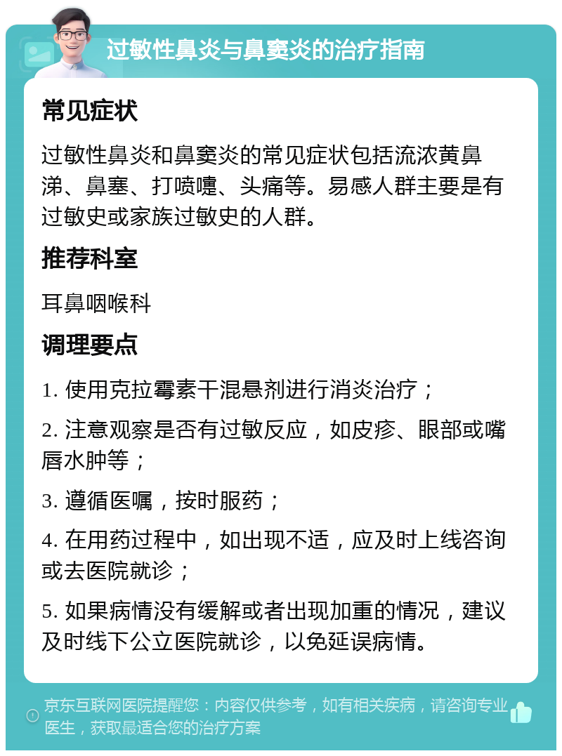 过敏性鼻炎与鼻窦炎的治疗指南 常见症状 过敏性鼻炎和鼻窦炎的常见症状包括流浓黄鼻涕、鼻塞、打喷嚏、头痛等。易感人群主要是有过敏史或家族过敏史的人群。 推荐科室 耳鼻咽喉科 调理要点 1. 使用克拉霉素干混悬剂进行消炎治疗； 2. 注意观察是否有过敏反应，如皮疹、眼部或嘴唇水肿等； 3. 遵循医嘱，按时服药； 4. 在用药过程中，如出现不适，应及时上线咨询或去医院就诊； 5. 如果病情没有缓解或者出现加重的情况，建议及时线下公立医院就诊，以免延误病情。