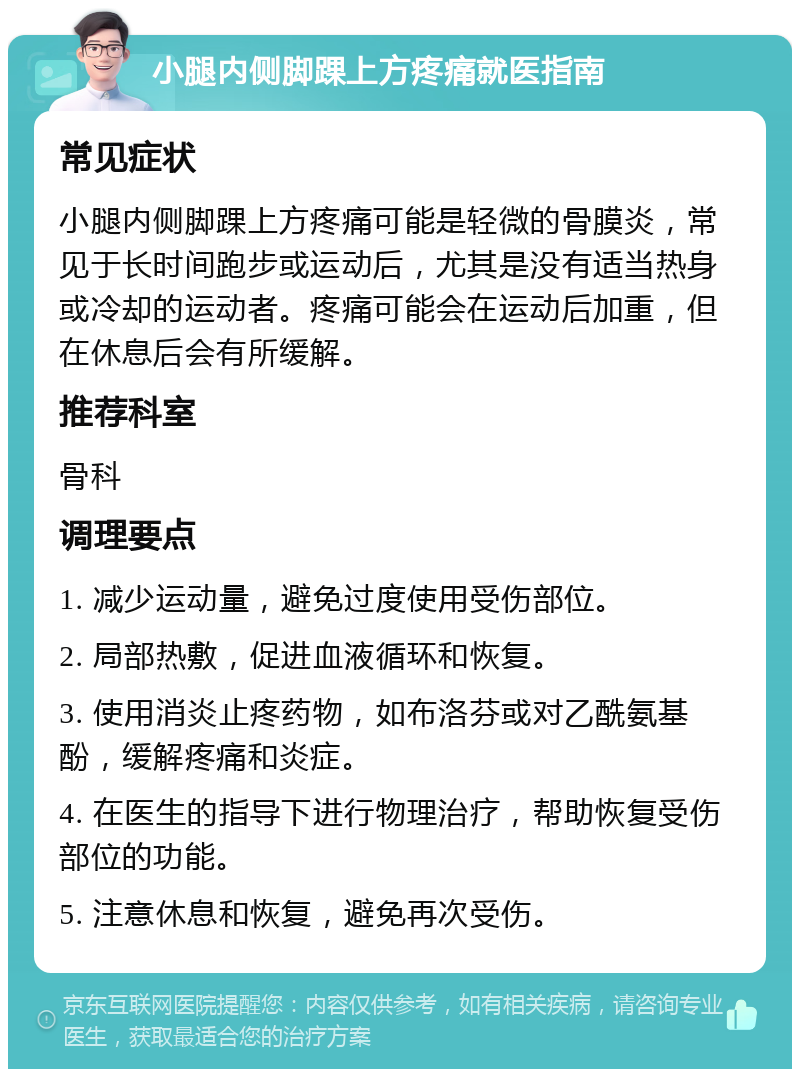 小腿内侧脚踝上方疼痛就医指南 常见症状 小腿内侧脚踝上方疼痛可能是轻微的骨膜炎，常见于长时间跑步或运动后，尤其是没有适当热身或冷却的运动者。疼痛可能会在运动后加重，但在休息后会有所缓解。 推荐科室 骨科 调理要点 1. 减少运动量，避免过度使用受伤部位。 2. 局部热敷，促进血液循环和恢复。 3. 使用消炎止疼药物，如布洛芬或对乙酰氨基酚，缓解疼痛和炎症。 4. 在医生的指导下进行物理治疗，帮助恢复受伤部位的功能。 5. 注意休息和恢复，避免再次受伤。