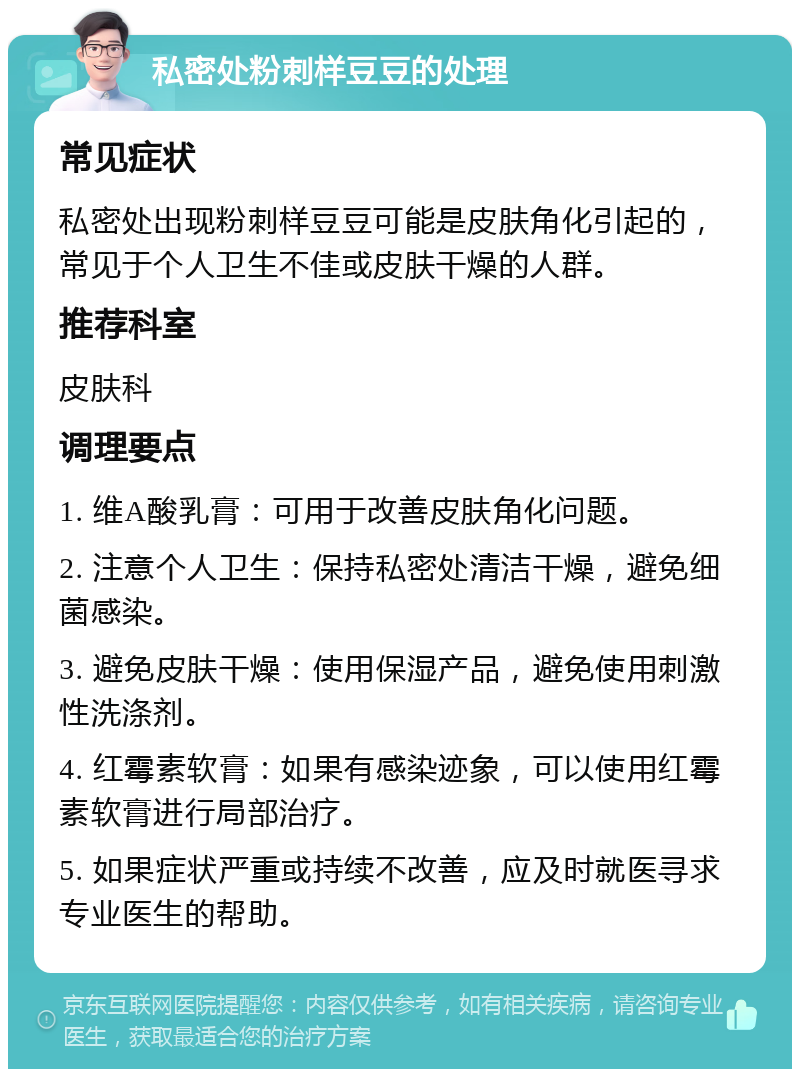 私密处粉刺样豆豆的处理 常见症状 私密处出现粉刺样豆豆可能是皮肤角化引起的，常见于个人卫生不佳或皮肤干燥的人群。 推荐科室 皮肤科 调理要点 1. 维A酸乳膏：可用于改善皮肤角化问题。 2. 注意个人卫生：保持私密处清洁干燥，避免细菌感染。 3. 避免皮肤干燥：使用保湿产品，避免使用刺激性洗涤剂。 4. 红霉素软膏：如果有感染迹象，可以使用红霉素软膏进行局部治疗。 5. 如果症状严重或持续不改善，应及时就医寻求专业医生的帮助。