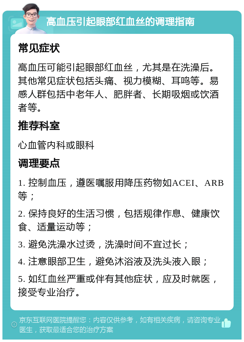 高血压引起眼部红血丝的调理指南 常见症状 高血压可能引起眼部红血丝，尤其是在洗澡后。其他常见症状包括头痛、视力模糊、耳鸣等。易感人群包括中老年人、肥胖者、长期吸烟或饮酒者等。 推荐科室 心血管内科或眼科 调理要点 1. 控制血压，遵医嘱服用降压药物如ACEI、ARB等； 2. 保持良好的生活习惯，包括规律作息、健康饮食、适量运动等； 3. 避免洗澡水过烫，洗澡时间不宜过长； 4. 注意眼部卫生，避免沐浴液及洗头液入眼； 5. 如红血丝严重或伴有其他症状，应及时就医，接受专业治疗。