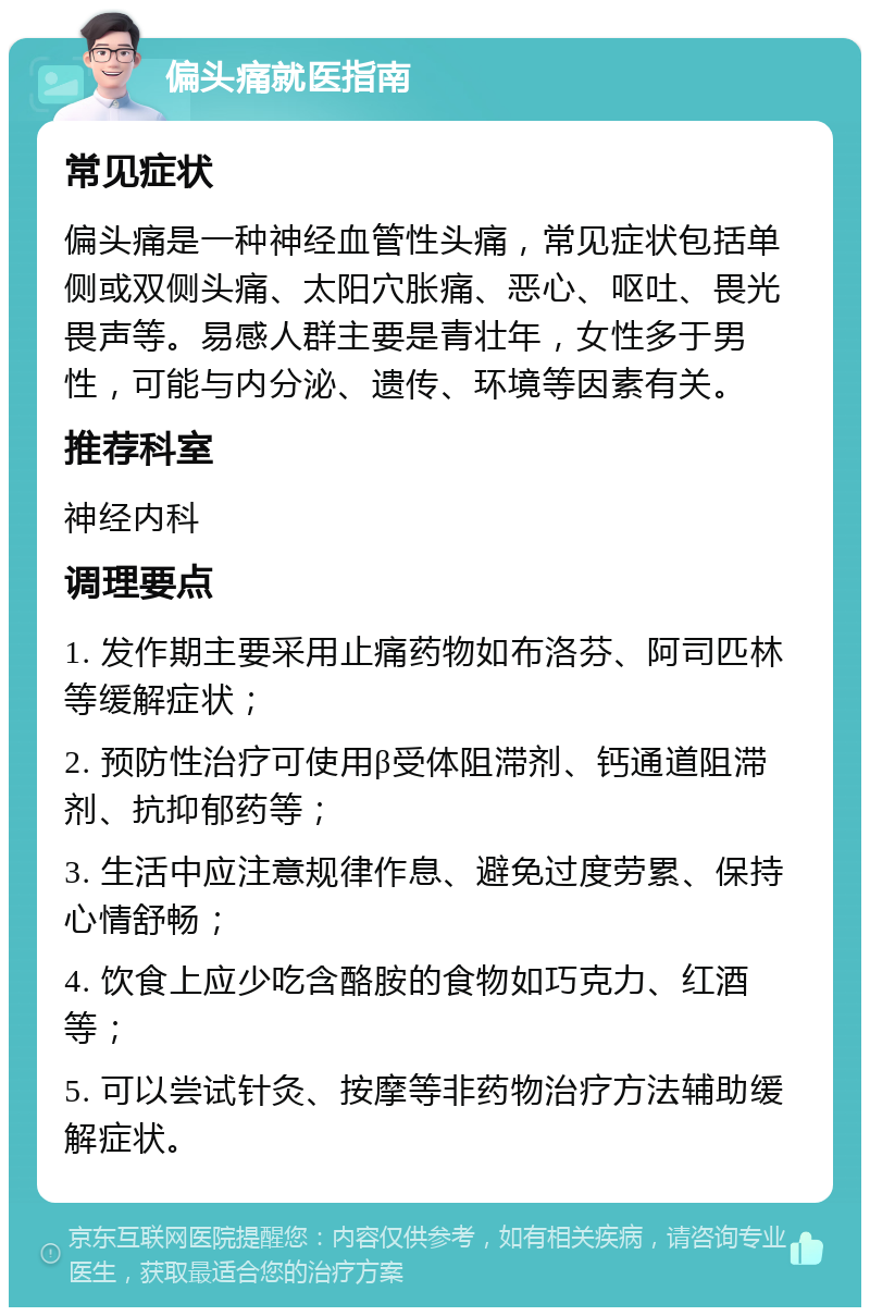 偏头痛就医指南 常见症状 偏头痛是一种神经血管性头痛，常见症状包括单侧或双侧头痛、太阳穴胀痛、恶心、呕吐、畏光畏声等。易感人群主要是青壮年，女性多于男性，可能与内分泌、遗传、环境等因素有关。 推荐科室 神经内科 调理要点 1. 发作期主要采用止痛药物如布洛芬、阿司匹林等缓解症状； 2. 预防性治疗可使用β受体阻滞剂、钙通道阻滞剂、抗抑郁药等； 3. 生活中应注意规律作息、避免过度劳累、保持心情舒畅； 4. 饮食上应少吃含酪胺的食物如巧克力、红酒等； 5. 可以尝试针灸、按摩等非药物治疗方法辅助缓解症状。