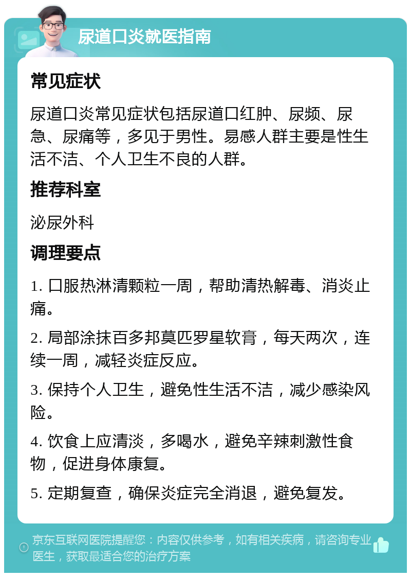 尿道口炎就医指南 常见症状 尿道口炎常见症状包括尿道口红肿、尿频、尿急、尿痛等，多见于男性。易感人群主要是性生活不洁、个人卫生不良的人群。 推荐科室 泌尿外科 调理要点 1. 口服热淋清颗粒一周，帮助清热解毒、消炎止痛。 2. 局部涂抹百多邦莫匹罗星软膏，每天两次，连续一周，减轻炎症反应。 3. 保持个人卫生，避免性生活不洁，减少感染风险。 4. 饮食上应清淡，多喝水，避免辛辣刺激性食物，促进身体康复。 5. 定期复查，确保炎症完全消退，避免复发。