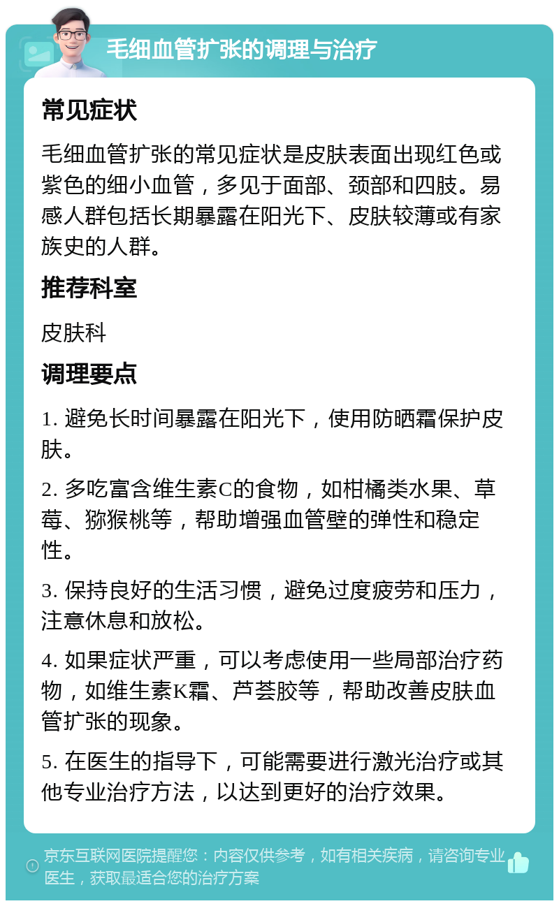 毛细血管扩张的调理与治疗 常见症状 毛细血管扩张的常见症状是皮肤表面出现红色或紫色的细小血管，多见于面部、颈部和四肢。易感人群包括长期暴露在阳光下、皮肤较薄或有家族史的人群。 推荐科室 皮肤科 调理要点 1. 避免长时间暴露在阳光下，使用防晒霜保护皮肤。 2. 多吃富含维生素C的食物，如柑橘类水果、草莓、猕猴桃等，帮助增强血管壁的弹性和稳定性。 3. 保持良好的生活习惯，避免过度疲劳和压力，注意休息和放松。 4. 如果症状严重，可以考虑使用一些局部治疗药物，如维生素K霜、芦荟胶等，帮助改善皮肤血管扩张的现象。 5. 在医生的指导下，可能需要进行激光治疗或其他专业治疗方法，以达到更好的治疗效果。