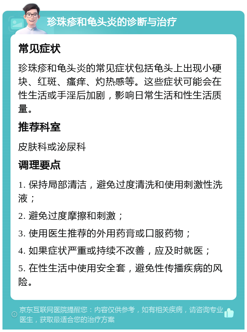 珍珠疹和龟头炎的诊断与治疗 常见症状 珍珠疹和龟头炎的常见症状包括龟头上出现小硬块、红斑、瘙痒、灼热感等。这些症状可能会在性生活或手淫后加剧，影响日常生活和性生活质量。 推荐科室 皮肤科或泌尿科 调理要点 1. 保持局部清洁，避免过度清洗和使用刺激性洗液； 2. 避免过度摩擦和刺激； 3. 使用医生推荐的外用药膏或口服药物； 4. 如果症状严重或持续不改善，应及时就医； 5. 在性生活中使用安全套，避免性传播疾病的风险。