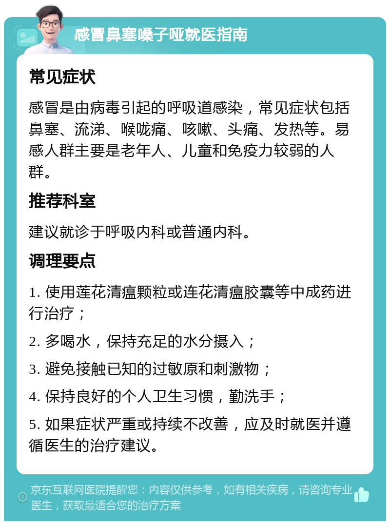 感冒鼻塞嗓子哑就医指南 常见症状 感冒是由病毒引起的呼吸道感染，常见症状包括鼻塞、流涕、喉咙痛、咳嗽、头痛、发热等。易感人群主要是老年人、儿童和免疫力较弱的人群。 推荐科室 建议就诊于呼吸内科或普通内科。 调理要点 1. 使用莲花清瘟颗粒或连花清瘟胶囊等中成药进行治疗； 2. 多喝水，保持充足的水分摄入； 3. 避免接触已知的过敏原和刺激物； 4. 保持良好的个人卫生习惯，勤洗手； 5. 如果症状严重或持续不改善，应及时就医并遵循医生的治疗建议。