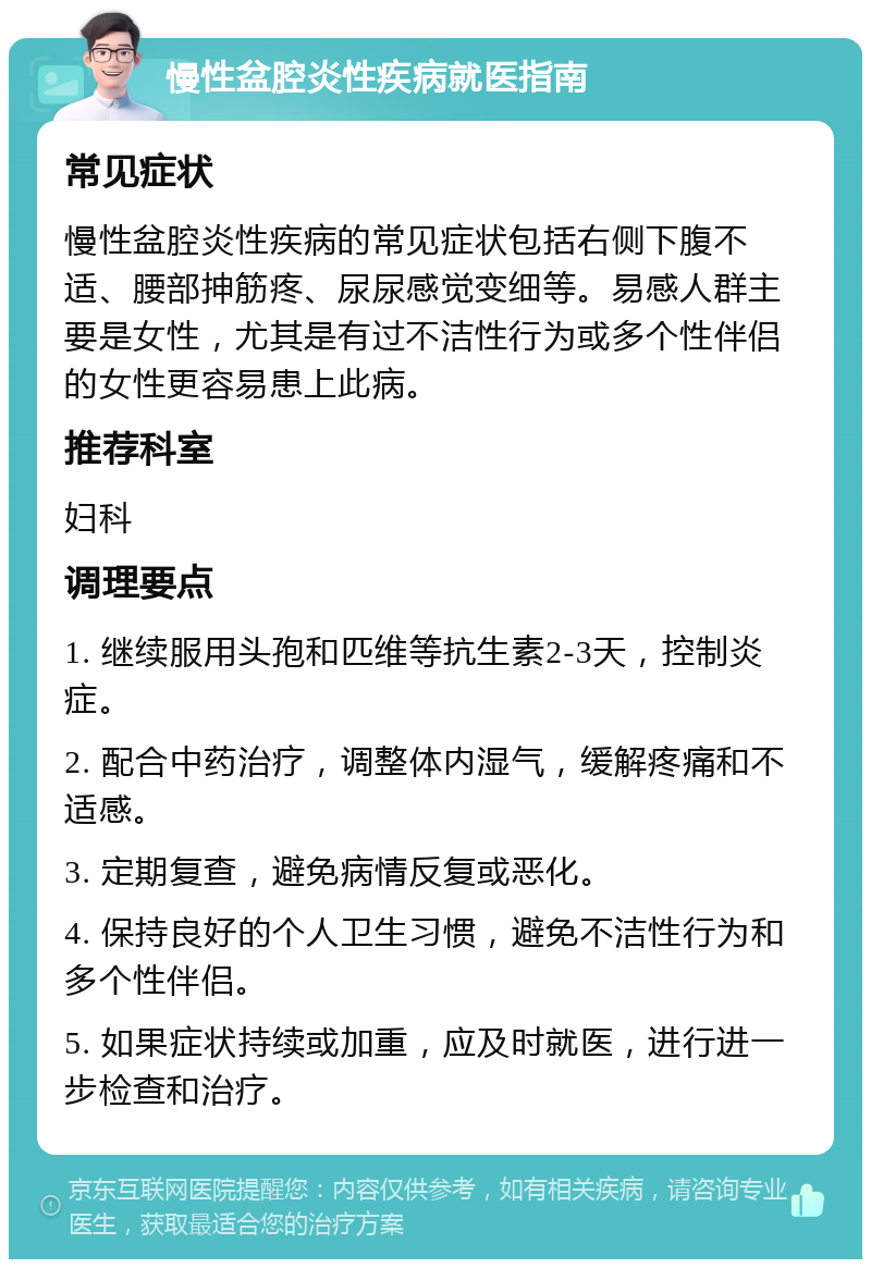 慢性盆腔炎性疾病就医指南 常见症状 慢性盆腔炎性疾病的常见症状包括右侧下腹不适、腰部抻筋疼、尿尿感觉变细等。易感人群主要是女性，尤其是有过不洁性行为或多个性伴侣的女性更容易患上此病。 推荐科室 妇科 调理要点 1. 继续服用头孢和匹维等抗生素2-3天，控制炎症。 2. 配合中药治疗，调整体内湿气，缓解疼痛和不适感。 3. 定期复查，避免病情反复或恶化。 4. 保持良好的个人卫生习惯，避免不洁性行为和多个性伴侣。 5. 如果症状持续或加重，应及时就医，进行进一步检查和治疗。