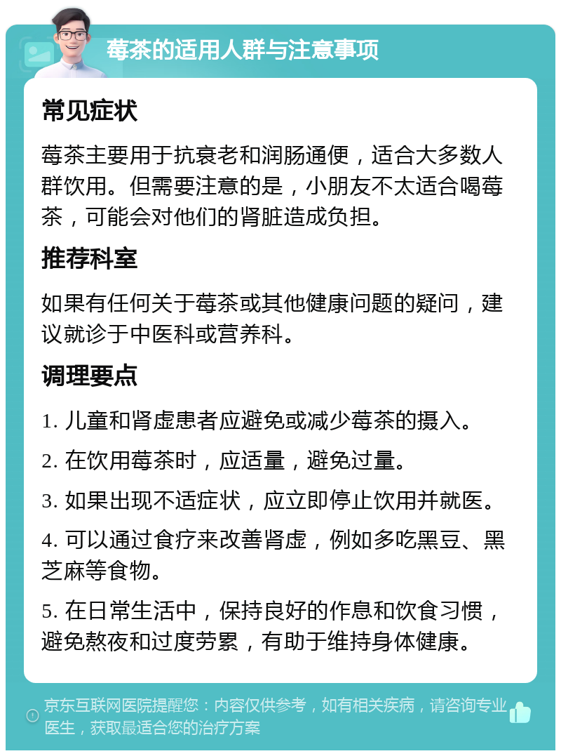 莓茶的适用人群与注意事项 常见症状 莓茶主要用于抗衰老和润肠通便，适合大多数人群饮用。但需要注意的是，小朋友不太适合喝莓茶，可能会对他们的肾脏造成负担。 推荐科室 如果有任何关于莓茶或其他健康问题的疑问，建议就诊于中医科或营养科。 调理要点 1. 儿童和肾虚患者应避免或减少莓茶的摄入。 2. 在饮用莓茶时，应适量，避免过量。 3. 如果出现不适症状，应立即停止饮用并就医。 4. 可以通过食疗来改善肾虚，例如多吃黑豆、黑芝麻等食物。 5. 在日常生活中，保持良好的作息和饮食习惯，避免熬夜和过度劳累，有助于维持身体健康。