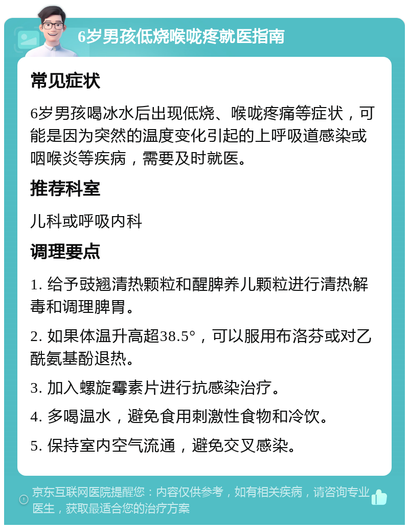 6岁男孩低烧喉咙疼就医指南 常见症状 6岁男孩喝冰水后出现低烧、喉咙疼痛等症状，可能是因为突然的温度变化引起的上呼吸道感染或咽喉炎等疾病，需要及时就医。 推荐科室 儿科或呼吸内科 调理要点 1. 给予豉翘清热颗粒和醒脾养儿颗粒进行清热解毒和调理脾胃。 2. 如果体温升高超38.5°，可以服用布洛芬或对乙酰氨基酚退热。 3. 加入螺旋霉素片进行抗感染治疗。 4. 多喝温水，避免食用刺激性食物和冷饮。 5. 保持室内空气流通，避免交叉感染。