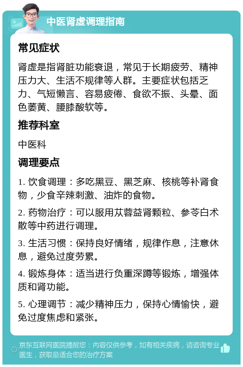 中医肾虚调理指南 常见症状 肾虚是指肾脏功能衰退，常见于长期疲劳、精神压力大、生活不规律等人群。主要症状包括乏力、气短懒言、容易疲倦、食欲不振、头晕、面色萎黄、腰膝酸软等。 推荐科室 中医科 调理要点 1. 饮食调理：多吃黑豆、黑芝麻、核桃等补肾食物，少食辛辣刺激、油炸的食物。 2. 药物治疗：可以服用苁蓉益肾颗粒、参苓白术散等中药进行调理。 3. 生活习惯：保持良好情绪，规律作息，注意休息，避免过度劳累。 4. 锻炼身体：适当进行负重深蹲等锻炼，增强体质和肾功能。 5. 心理调节：减少精神压力，保持心情愉快，避免过度焦虑和紧张。