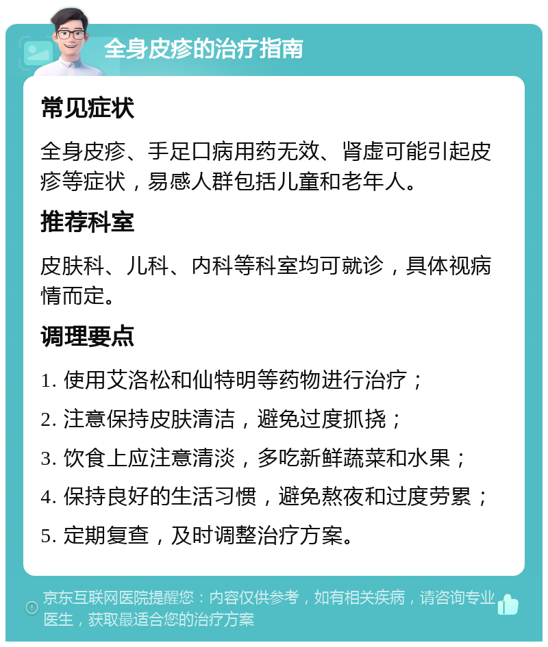 全身皮疹的治疗指南 常见症状 全身皮疹、手足口病用药无效、肾虚可能引起皮疹等症状，易感人群包括儿童和老年人。 推荐科室 皮肤科、儿科、内科等科室均可就诊，具体视病情而定。 调理要点 1. 使用艾洛松和仙特明等药物进行治疗； 2. 注意保持皮肤清洁，避免过度抓挠； 3. 饮食上应注意清淡，多吃新鲜蔬菜和水果； 4. 保持良好的生活习惯，避免熬夜和过度劳累； 5. 定期复查，及时调整治疗方案。