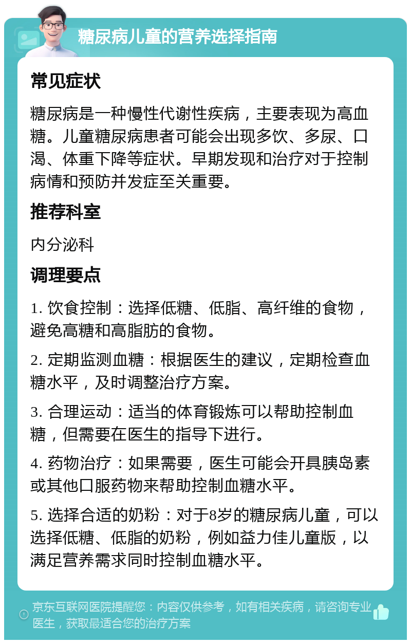 糖尿病儿童的营养选择指南 常见症状 糖尿病是一种慢性代谢性疾病，主要表现为高血糖。儿童糖尿病患者可能会出现多饮、多尿、口渴、体重下降等症状。早期发现和治疗对于控制病情和预防并发症至关重要。 推荐科室 内分泌科 调理要点 1. 饮食控制：选择低糖、低脂、高纤维的食物，避免高糖和高脂肪的食物。 2. 定期监测血糖：根据医生的建议，定期检查血糖水平，及时调整治疗方案。 3. 合理运动：适当的体育锻炼可以帮助控制血糖，但需要在医生的指导下进行。 4. 药物治疗：如果需要，医生可能会开具胰岛素或其他口服药物来帮助控制血糖水平。 5. 选择合适的奶粉：对于8岁的糖尿病儿童，可以选择低糖、低脂的奶粉，例如益力佳儿童版，以满足营养需求同时控制血糖水平。