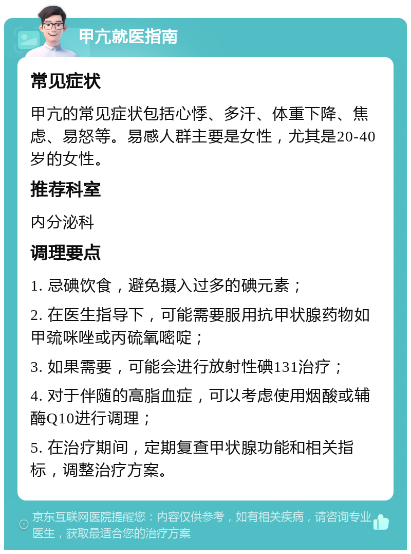 甲亢就医指南 常见症状 甲亢的常见症状包括心悸、多汗、体重下降、焦虑、易怒等。易感人群主要是女性，尤其是20-40岁的女性。 推荐科室 内分泌科 调理要点 1. 忌碘饮食，避免摄入过多的碘元素； 2. 在医生指导下，可能需要服用抗甲状腺药物如甲巯咪唑或丙硫氧嘧啶； 3. 如果需要，可能会进行放射性碘131治疗； 4. 对于伴随的高脂血症，可以考虑使用烟酸或辅酶Q10进行调理； 5. 在治疗期间，定期复查甲状腺功能和相关指标，调整治疗方案。