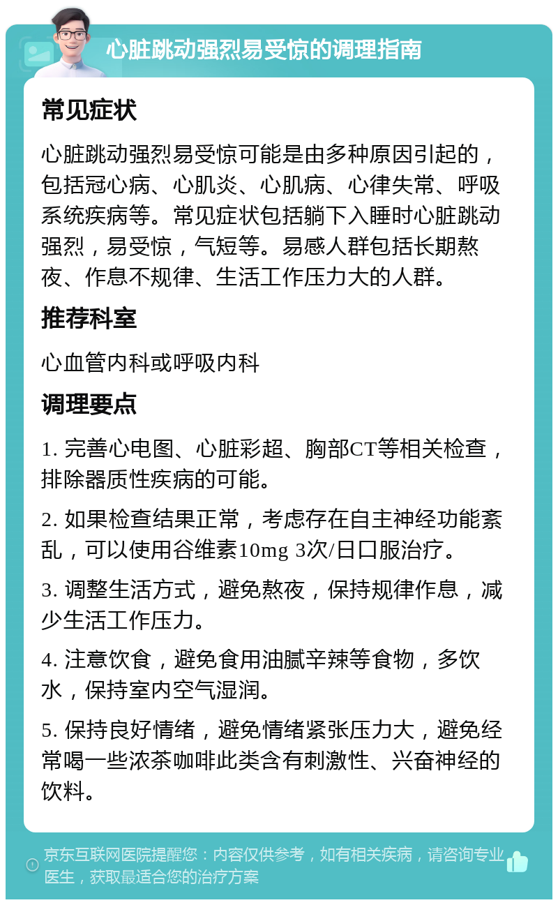 心脏跳动强烈易受惊的调理指南 常见症状 心脏跳动强烈易受惊可能是由多种原因引起的，包括冠心病、心肌炎、心肌病、心律失常、呼吸系统疾病等。常见症状包括躺下入睡时心脏跳动强烈，易受惊，气短等。易感人群包括长期熬夜、作息不规律、生活工作压力大的人群。 推荐科室 心血管内科或呼吸内科 调理要点 1. 完善心电图、心脏彩超、胸部CT等相关检查，排除器质性疾病的可能。 2. 如果检查结果正常，考虑存在自主神经功能紊乱，可以使用谷维素10mg 3次/日口服治疗。 3. 调整生活方式，避免熬夜，保持规律作息，减少生活工作压力。 4. 注意饮食，避免食用油腻辛辣等食物，多饮水，保持室内空气湿润。 5. 保持良好情绪，避免情绪紧张压力大，避免经常喝一些浓茶咖啡此类含有刺激性、兴奋神经的饮料。