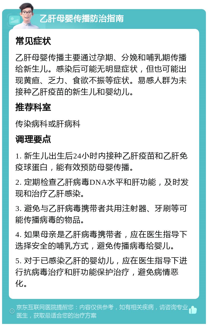 乙肝母婴传播防治指南 常见症状 乙肝母婴传播主要通过孕期、分娩和哺乳期传播给新生儿。感染后可能无明显症状，但也可能出现黄疸、乏力、食欲不振等症状。易感人群为未接种乙肝疫苗的新生儿和婴幼儿。 推荐科室 传染病科或肝病科 调理要点 1. 新生儿出生后24小时内接种乙肝疫苗和乙肝免疫球蛋白，能有效预防母婴传播。 2. 定期检查乙肝病毒DNA水平和肝功能，及时发现和治疗乙肝感染。 3. 避免与乙肝病毒携带者共用注射器、牙刷等可能传播病毒的物品。 4. 如果母亲是乙肝病毒携带者，应在医生指导下选择安全的哺乳方式，避免传播病毒给婴儿。 5. 对于已感染乙肝的婴幼儿，应在医生指导下进行抗病毒治疗和肝功能保护治疗，避免病情恶化。