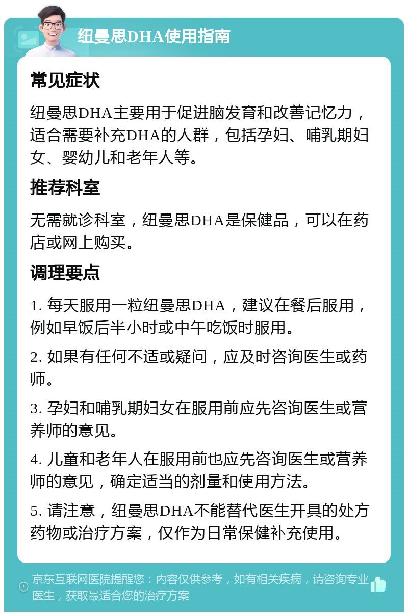 纽曼思DHA使用指南 常见症状 纽曼思DHA主要用于促进脑发育和改善记忆力，适合需要补充DHA的人群，包括孕妇、哺乳期妇女、婴幼儿和老年人等。 推荐科室 无需就诊科室，纽曼思DHA是保健品，可以在药店或网上购买。 调理要点 1. 每天服用一粒纽曼思DHA，建议在餐后服用，例如早饭后半小时或中午吃饭时服用。 2. 如果有任何不适或疑问，应及时咨询医生或药师。 3. 孕妇和哺乳期妇女在服用前应先咨询医生或营养师的意见。 4. 儿童和老年人在服用前也应先咨询医生或营养师的意见，确定适当的剂量和使用方法。 5. 请注意，纽曼思DHA不能替代医生开具的处方药物或治疗方案，仅作为日常保健补充使用。