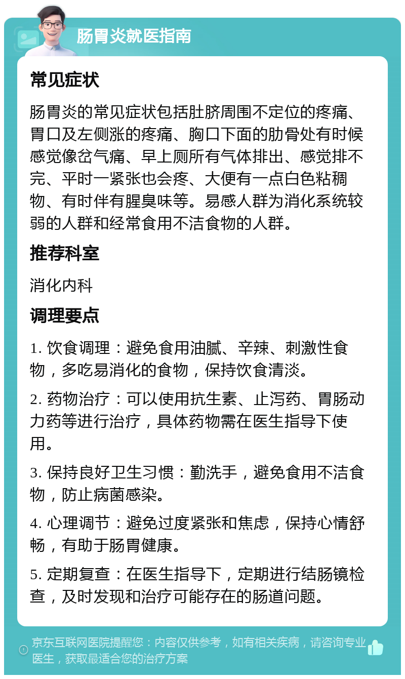 肠胃炎就医指南 常见症状 肠胃炎的常见症状包括肚脐周围不定位的疼痛、胃口及左侧涨的疼痛、胸口下面的肋骨处有时候感觉像岔气痛、早上厕所有气体排出、感觉排不完、平时一紧张也会疼、大便有一点白色粘稠物、有时伴有腥臭味等。易感人群为消化系统较弱的人群和经常食用不洁食物的人群。 推荐科室 消化内科 调理要点 1. 饮食调理：避免食用油腻、辛辣、刺激性食物，多吃易消化的食物，保持饮食清淡。 2. 药物治疗：可以使用抗生素、止泻药、胃肠动力药等进行治疗，具体药物需在医生指导下使用。 3. 保持良好卫生习惯：勤洗手，避免食用不洁食物，防止病菌感染。 4. 心理调节：避免过度紧张和焦虑，保持心情舒畅，有助于肠胃健康。 5. 定期复查：在医生指导下，定期进行结肠镜检查，及时发现和治疗可能存在的肠道问题。