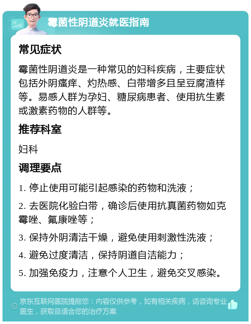 霉菌性阴道炎就医指南 常见症状 霉菌性阴道炎是一种常见的妇科疾病，主要症状包括外阴瘙痒、灼热感、白带增多且呈豆腐渣样等。易感人群为孕妇、糖尿病患者、使用抗生素或激素药物的人群等。 推荐科室 妇科 调理要点 1. 停止使用可能引起感染的药物和洗液； 2. 去医院化验白带，确诊后使用抗真菌药物如克霉唑、氟康唑等； 3. 保持外阴清洁干燥，避免使用刺激性洗液； 4. 避免过度清洁，保持阴道自洁能力； 5. 加强免疫力，注意个人卫生，避免交叉感染。