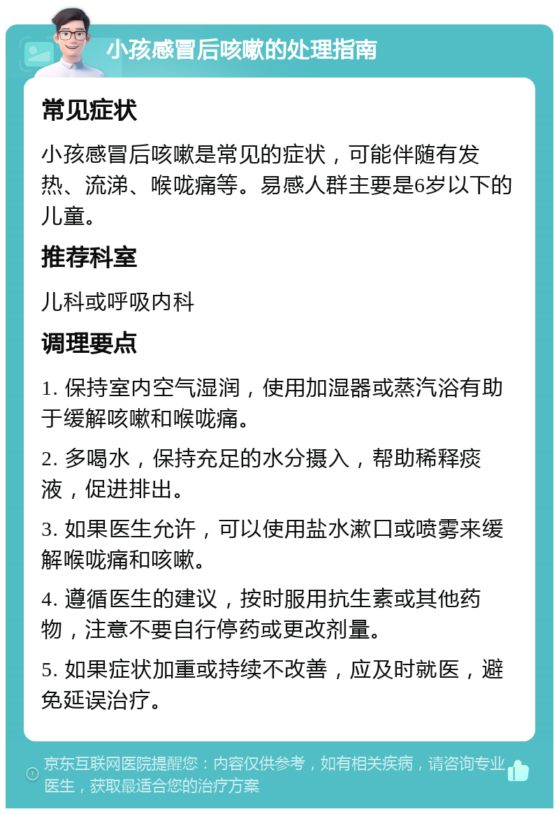 小孩感冒后咳嗽的处理指南 常见症状 小孩感冒后咳嗽是常见的症状，可能伴随有发热、流涕、喉咙痛等。易感人群主要是6岁以下的儿童。 推荐科室 儿科或呼吸内科 调理要点 1. 保持室内空气湿润，使用加湿器或蒸汽浴有助于缓解咳嗽和喉咙痛。 2. 多喝水，保持充足的水分摄入，帮助稀释痰液，促进排出。 3. 如果医生允许，可以使用盐水漱口或喷雾来缓解喉咙痛和咳嗽。 4. 遵循医生的建议，按时服用抗生素或其他药物，注意不要自行停药或更改剂量。 5. 如果症状加重或持续不改善，应及时就医，避免延误治疗。