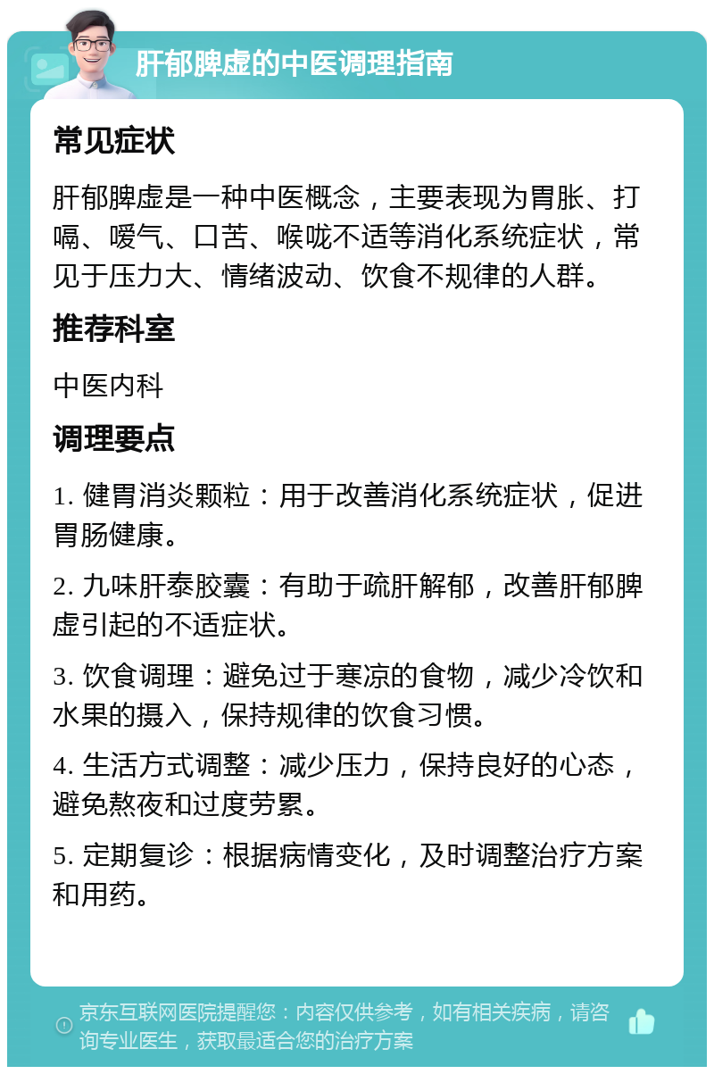 肝郁脾虚的中医调理指南 常见症状 肝郁脾虚是一种中医概念，主要表现为胃胀、打嗝、嗳气、口苦、喉咙不适等消化系统症状，常见于压力大、情绪波动、饮食不规律的人群。 推荐科室 中医内科 调理要点 1. 健胃消炎颗粒：用于改善消化系统症状，促进胃肠健康。 2. 九味肝泰胶囊：有助于疏肝解郁，改善肝郁脾虚引起的不适症状。 3. 饮食调理：避免过于寒凉的食物，减少冷饮和水果的摄入，保持规律的饮食习惯。 4. 生活方式调整：减少压力，保持良好的心态，避免熬夜和过度劳累。 5. 定期复诊：根据病情变化，及时调整治疗方案和用药。