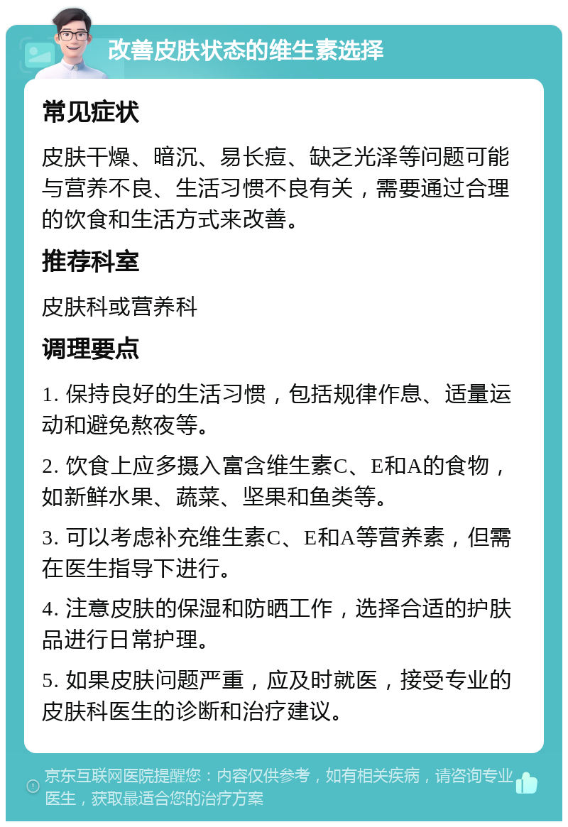 改善皮肤状态的维生素选择 常见症状 皮肤干燥、暗沉、易长痘、缺乏光泽等问题可能与营养不良、生活习惯不良有关，需要通过合理的饮食和生活方式来改善。 推荐科室 皮肤科或营养科 调理要点 1. 保持良好的生活习惯，包括规律作息、适量运动和避免熬夜等。 2. 饮食上应多摄入富含维生素C、E和A的食物，如新鲜水果、蔬菜、坚果和鱼类等。 3. 可以考虑补充维生素C、E和A等营养素，但需在医生指导下进行。 4. 注意皮肤的保湿和防晒工作，选择合适的护肤品进行日常护理。 5. 如果皮肤问题严重，应及时就医，接受专业的皮肤科医生的诊断和治疗建议。