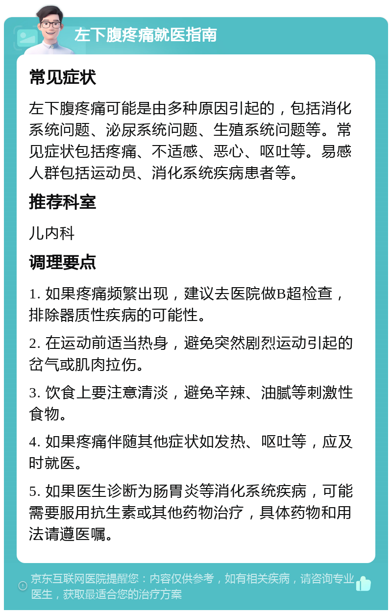 左下腹疼痛就医指南 常见症状 左下腹疼痛可能是由多种原因引起的，包括消化系统问题、泌尿系统问题、生殖系统问题等。常见症状包括疼痛、不适感、恶心、呕吐等。易感人群包括运动员、消化系统疾病患者等。 推荐科室 儿内科 调理要点 1. 如果疼痛频繁出现，建议去医院做B超检查，排除器质性疾病的可能性。 2. 在运动前适当热身，避免突然剧烈运动引起的岔气或肌肉拉伤。 3. 饮食上要注意清淡，避免辛辣、油腻等刺激性食物。 4. 如果疼痛伴随其他症状如发热、呕吐等，应及时就医。 5. 如果医生诊断为肠胃炎等消化系统疾病，可能需要服用抗生素或其他药物治疗，具体药物和用法请遵医嘱。