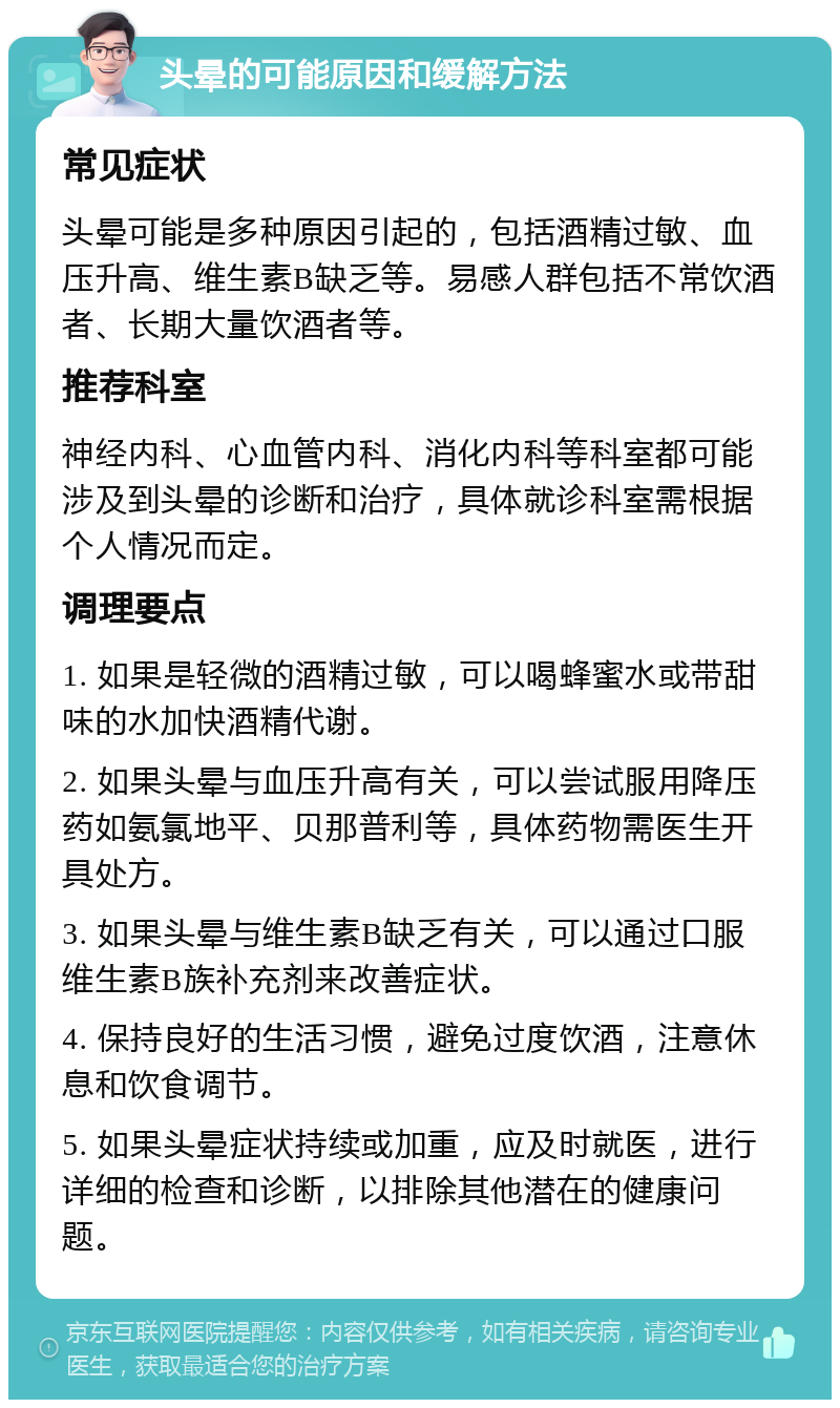 头晕的可能原因和缓解方法 常见症状 头晕可能是多种原因引起的，包括酒精过敏、血压升高、维生素B缺乏等。易感人群包括不常饮酒者、长期大量饮酒者等。 推荐科室 神经内科、心血管内科、消化内科等科室都可能涉及到头晕的诊断和治疗，具体就诊科室需根据个人情况而定。 调理要点 1. 如果是轻微的酒精过敏，可以喝蜂蜜水或带甜味的水加快酒精代谢。 2. 如果头晕与血压升高有关，可以尝试服用降压药如氨氯地平、贝那普利等，具体药物需医生开具处方。 3. 如果头晕与维生素B缺乏有关，可以通过口服维生素B族补充剂来改善症状。 4. 保持良好的生活习惯，避免过度饮酒，注意休息和饮食调节。 5. 如果头晕症状持续或加重，应及时就医，进行详细的检查和诊断，以排除其他潜在的健康问题。