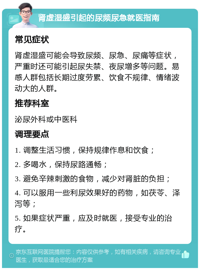 肾虚湿盛引起的尿频尿急就医指南 常见症状 肾虚湿盛可能会导致尿频、尿急、尿痛等症状，严重时还可能引起尿失禁、夜尿增多等问题。易感人群包括长期过度劳累、饮食不规律、情绪波动大的人群。 推荐科室 泌尿外科或中医科 调理要点 1. 调整生活习惯，保持规律作息和饮食； 2. 多喝水，保持尿路通畅； 3. 避免辛辣刺激的食物，减少对肾脏的负担； 4. 可以服用一些利尿效果好的药物，如茯苓、泽泻等； 5. 如果症状严重，应及时就医，接受专业的治疗。