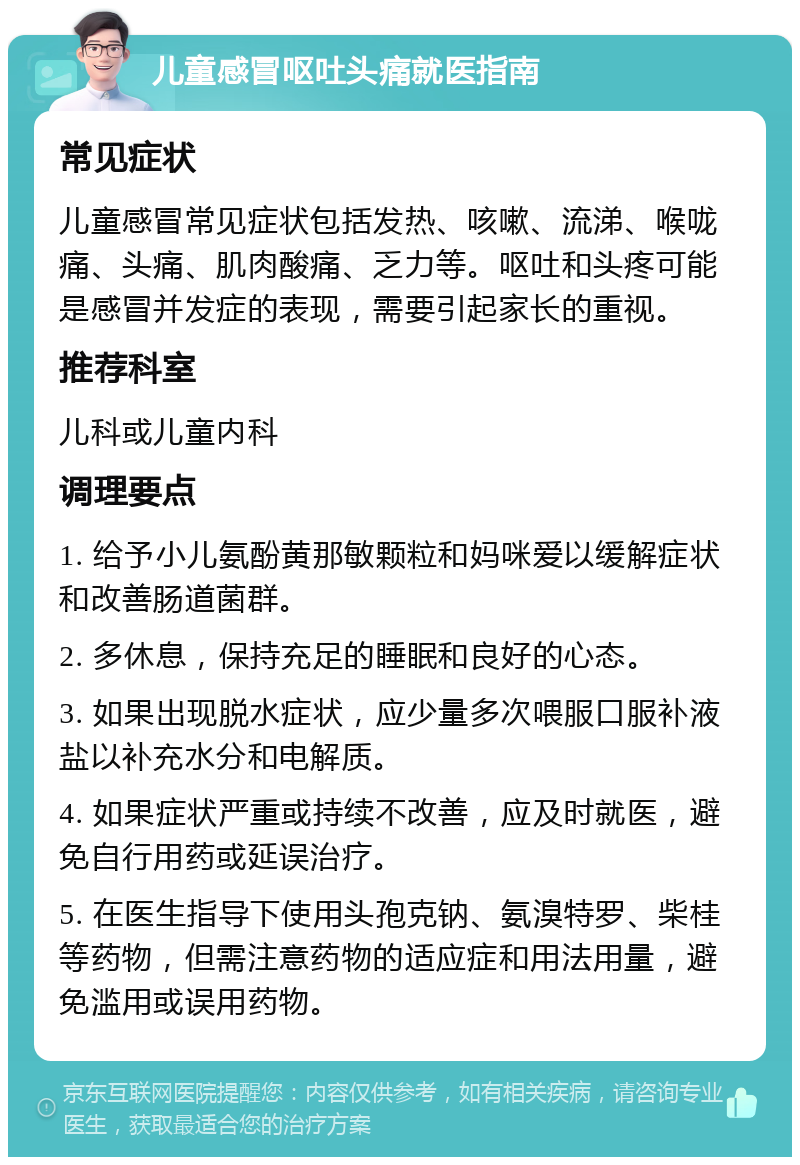 儿童感冒呕吐头痛就医指南 常见症状 儿童感冒常见症状包括发热、咳嗽、流涕、喉咙痛、头痛、肌肉酸痛、乏力等。呕吐和头疼可能是感冒并发症的表现，需要引起家长的重视。 推荐科室 儿科或儿童内科 调理要点 1. 给予小儿氨酚黄那敏颗粒和妈咪爱以缓解症状和改善肠道菌群。 2. 多休息，保持充足的睡眠和良好的心态。 3. 如果出现脱水症状，应少量多次喂服口服补液盐以补充水分和电解质。 4. 如果症状严重或持续不改善，应及时就医，避免自行用药或延误治疗。 5. 在医生指导下使用头孢克钠、氨溴特罗、柴桂等药物，但需注意药物的适应症和用法用量，避免滥用或误用药物。