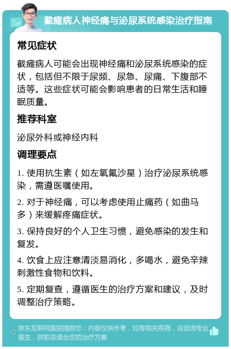 截瘫病人神经痛与泌尿系统感染治疗指南 常见症状 截瘫病人可能会出现神经痛和泌尿系统感染的症状，包括但不限于尿频、尿急、尿痛、下腹部不适等。这些症状可能会影响患者的日常生活和睡眠质量。 推荐科室 泌尿外科或神经内科 调理要点 1. 使用抗生素（如左氧氟沙星）治疗泌尿系统感染，需遵医嘱使用。 2. 对于神经痛，可以考虑使用止痛药（如曲马多）来缓解疼痛症状。 3. 保持良好的个人卫生习惯，避免感染的发生和复发。 4. 饮食上应注意清淡易消化，多喝水，避免辛辣刺激性食物和饮料。 5. 定期复查，遵循医生的治疗方案和建议，及时调整治疗策略。