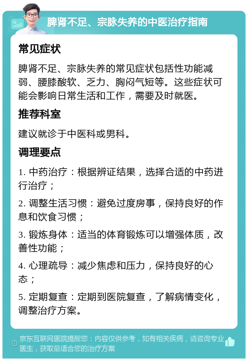 脾肾不足、宗脉失养的中医治疗指南 常见症状 脾肾不足、宗脉失养的常见症状包括性功能减弱、腰膝酸软、乏力、胸闷气短等。这些症状可能会影响日常生活和工作，需要及时就医。 推荐科室 建议就诊于中医科或男科。 调理要点 1. 中药治疗：根据辨证结果，选择合适的中药进行治疗； 2. 调整生活习惯：避免过度房事，保持良好的作息和饮食习惯； 3. 锻炼身体：适当的体育锻炼可以增强体质，改善性功能； 4. 心理疏导：减少焦虑和压力，保持良好的心态； 5. 定期复查：定期到医院复查，了解病情变化，调整治疗方案。