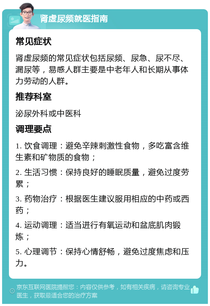 肾虚尿频就医指南 常见症状 肾虚尿频的常见症状包括尿频、尿急、尿不尽、漏尿等，易感人群主要是中老年人和长期从事体力劳动的人群。 推荐科室 泌尿外科或中医科 调理要点 1. 饮食调理：避免辛辣刺激性食物，多吃富含维生素和矿物质的食物； 2. 生活习惯：保持良好的睡眠质量，避免过度劳累； 3. 药物治疗：根据医生建议服用相应的中药或西药； 4. 运动调理：适当进行有氧运动和盆底肌肉锻炼； 5. 心理调节：保持心情舒畅，避免过度焦虑和压力。