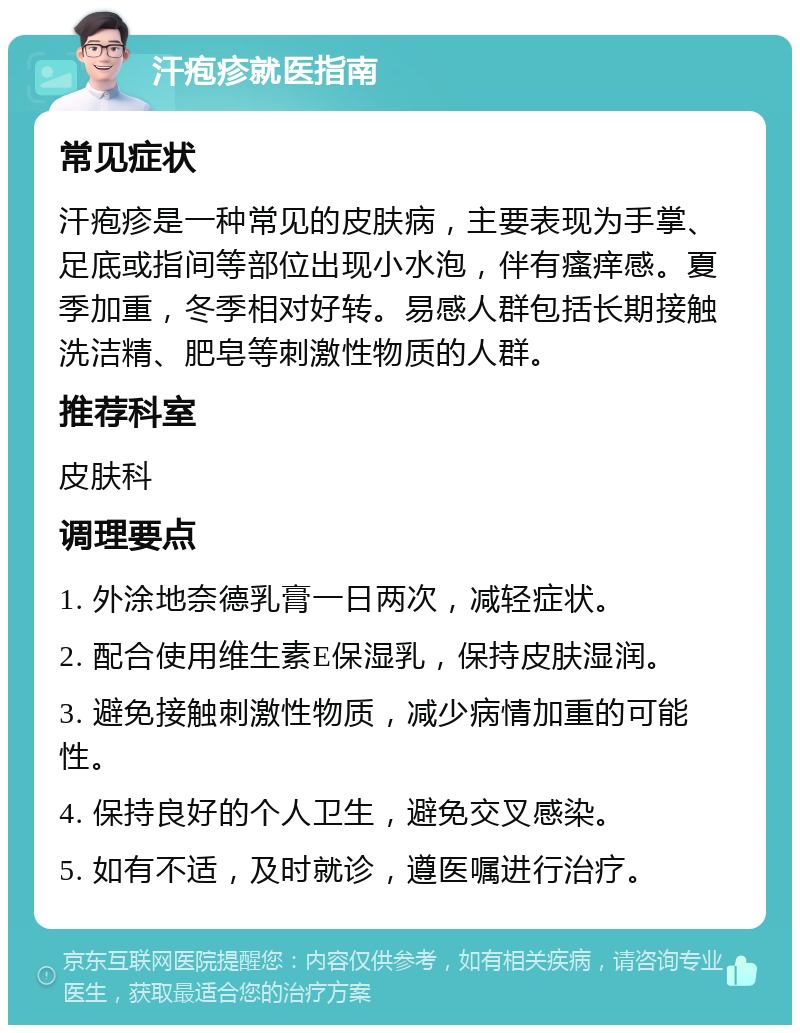 汗疱疹就医指南 常见症状 汗疱疹是一种常见的皮肤病，主要表现为手掌、足底或指间等部位出现小水泡，伴有瘙痒感。夏季加重，冬季相对好转。易感人群包括长期接触洗洁精、肥皂等刺激性物质的人群。 推荐科室 皮肤科 调理要点 1. 外涂地奈德乳膏一日两次，减轻症状。 2. 配合使用维生素E保湿乳，保持皮肤湿润。 3. 避免接触刺激性物质，减少病情加重的可能性。 4. 保持良好的个人卫生，避免交叉感染。 5. 如有不适，及时就诊，遵医嘱进行治疗。