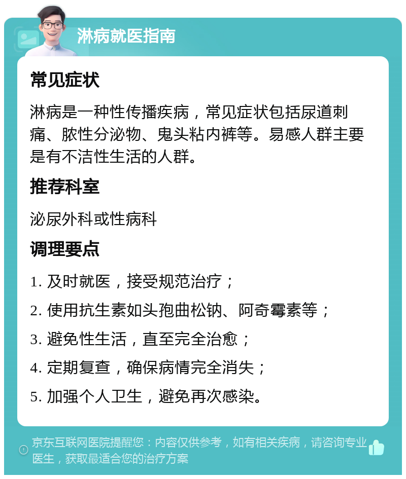 淋病就医指南 常见症状 淋病是一种性传播疾病，常见症状包括尿道刺痛、脓性分泌物、鬼头粘内裤等。易感人群主要是有不洁性生活的人群。 推荐科室 泌尿外科或性病科 调理要点 1. 及时就医，接受规范治疗； 2. 使用抗生素如头孢曲松钠、阿奇霉素等； 3. 避免性生活，直至完全治愈； 4. 定期复查，确保病情完全消失； 5. 加强个人卫生，避免再次感染。