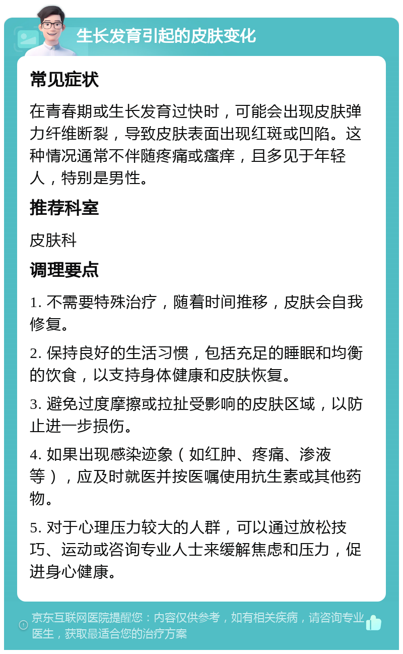 生长发育引起的皮肤变化 常见症状 在青春期或生长发育过快时，可能会出现皮肤弹力纤维断裂，导致皮肤表面出现红斑或凹陷。这种情况通常不伴随疼痛或瘙痒，且多见于年轻人，特别是男性。 推荐科室 皮肤科 调理要点 1. 不需要特殊治疗，随着时间推移，皮肤会自我修复。 2. 保持良好的生活习惯，包括充足的睡眠和均衡的饮食，以支持身体健康和皮肤恢复。 3. 避免过度摩擦或拉扯受影响的皮肤区域，以防止进一步损伤。 4. 如果出现感染迹象（如红肿、疼痛、渗液等），应及时就医并按医嘱使用抗生素或其他药物。 5. 对于心理压力较大的人群，可以通过放松技巧、运动或咨询专业人士来缓解焦虑和压力，促进身心健康。