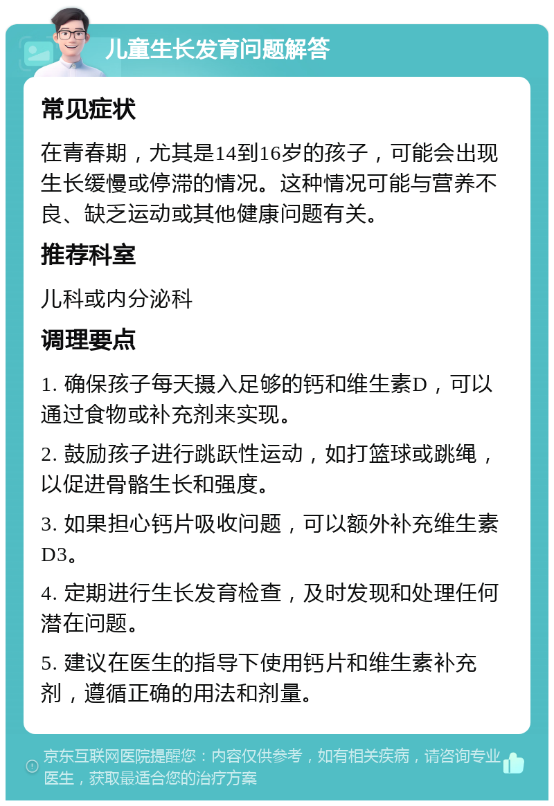 儿童生长发育问题解答 常见症状 在青春期，尤其是14到16岁的孩子，可能会出现生长缓慢或停滞的情况。这种情况可能与营养不良、缺乏运动或其他健康问题有关。 推荐科室 儿科或内分泌科 调理要点 1. 确保孩子每天摄入足够的钙和维生素D，可以通过食物或补充剂来实现。 2. 鼓励孩子进行跳跃性运动，如打篮球或跳绳，以促进骨骼生长和强度。 3. 如果担心钙片吸收问题，可以额外补充维生素D3。 4. 定期进行生长发育检查，及时发现和处理任何潜在问题。 5. 建议在医生的指导下使用钙片和维生素补充剂，遵循正确的用法和剂量。