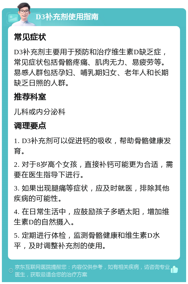 D3补充剂使用指南 常见症状 D3补充剂主要用于预防和治疗维生素D缺乏症，常见症状包括骨骼疼痛、肌肉无力、易疲劳等。易感人群包括孕妇、哺乳期妇女、老年人和长期缺乏日照的人群。 推荐科室 儿科或内分泌科 调理要点 1. D3补充剂可以促进钙的吸收，帮助骨骼健康发育。 2. 对于8岁高个女孩，直接补钙可能更为合适，需要在医生指导下进行。 3. 如果出现腿痛等症状，应及时就医，排除其他疾病的可能性。 4. 在日常生活中，应鼓励孩子多晒太阳，增加维生素D的自然摄入。 5. 定期进行体检，监测骨骼健康和维生素D水平，及时调整补充剂的使用。