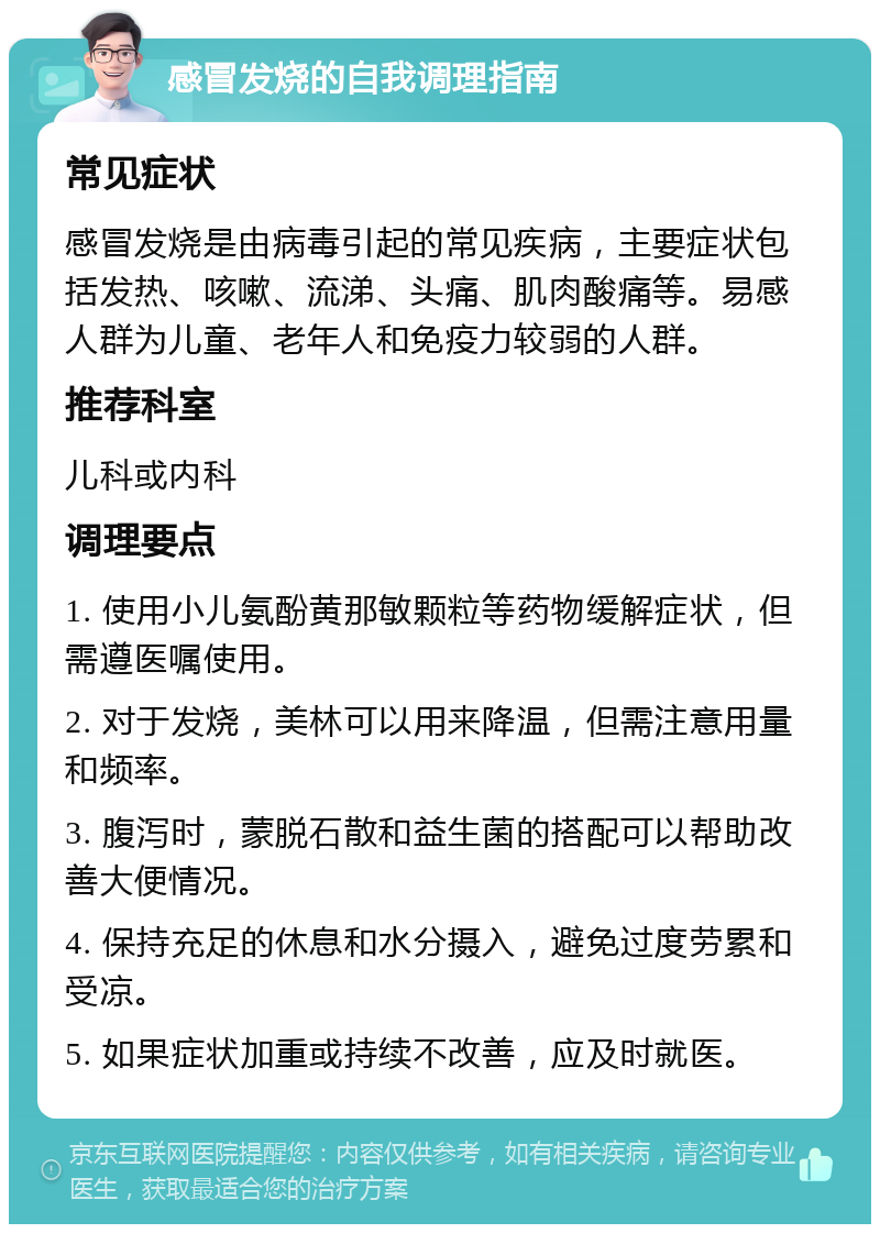 感冒发烧的自我调理指南 常见症状 感冒发烧是由病毒引起的常见疾病，主要症状包括发热、咳嗽、流涕、头痛、肌肉酸痛等。易感人群为儿童、老年人和免疫力较弱的人群。 推荐科室 儿科或内科 调理要点 1. 使用小儿氨酚黄那敏颗粒等药物缓解症状，但需遵医嘱使用。 2. 对于发烧，美林可以用来降温，但需注意用量和频率。 3. 腹泻时，蒙脱石散和益生菌的搭配可以帮助改善大便情况。 4. 保持充足的休息和水分摄入，避免过度劳累和受凉。 5. 如果症状加重或持续不改善，应及时就医。