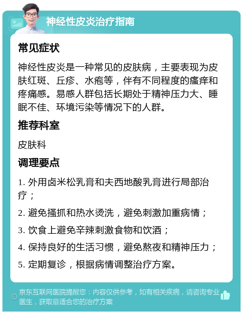 神经性皮炎治疗指南 常见症状 神经性皮炎是一种常见的皮肤病，主要表现为皮肤红斑、丘疹、水疱等，伴有不同程度的瘙痒和疼痛感。易感人群包括长期处于精神压力大、睡眠不佳、环境污染等情况下的人群。 推荐科室 皮肤科 调理要点 1. 外用卤米松乳膏和夫西地酸乳膏进行局部治疗； 2. 避免搔抓和热水烫洗，避免刺激加重病情； 3. 饮食上避免辛辣刺激食物和饮酒； 4. 保持良好的生活习惯，避免熬夜和精神压力； 5. 定期复诊，根据病情调整治疗方案。