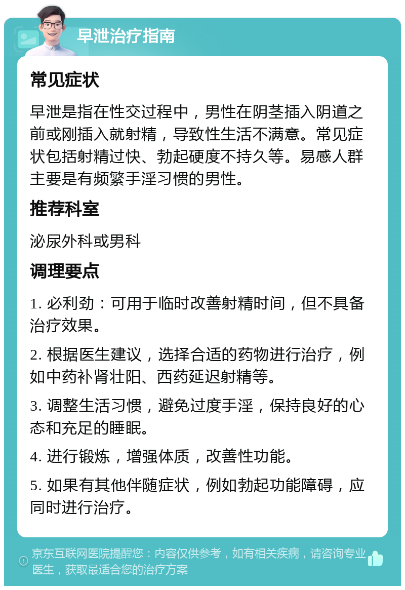 早泄治疗指南 常见症状 早泄是指在性交过程中，男性在阴茎插入阴道之前或刚插入就射精，导致性生活不满意。常见症状包括射精过快、勃起硬度不持久等。易感人群主要是有频繁手淫习惯的男性。 推荐科室 泌尿外科或男科 调理要点 1. 必利劲：可用于临时改善射精时间，但不具备治疗效果。 2. 根据医生建议，选择合适的药物进行治疗，例如中药补肾壮阳、西药延迟射精等。 3. 调整生活习惯，避免过度手淫，保持良好的心态和充足的睡眠。 4. 进行锻炼，增强体质，改善性功能。 5. 如果有其他伴随症状，例如勃起功能障碍，应同时进行治疗。