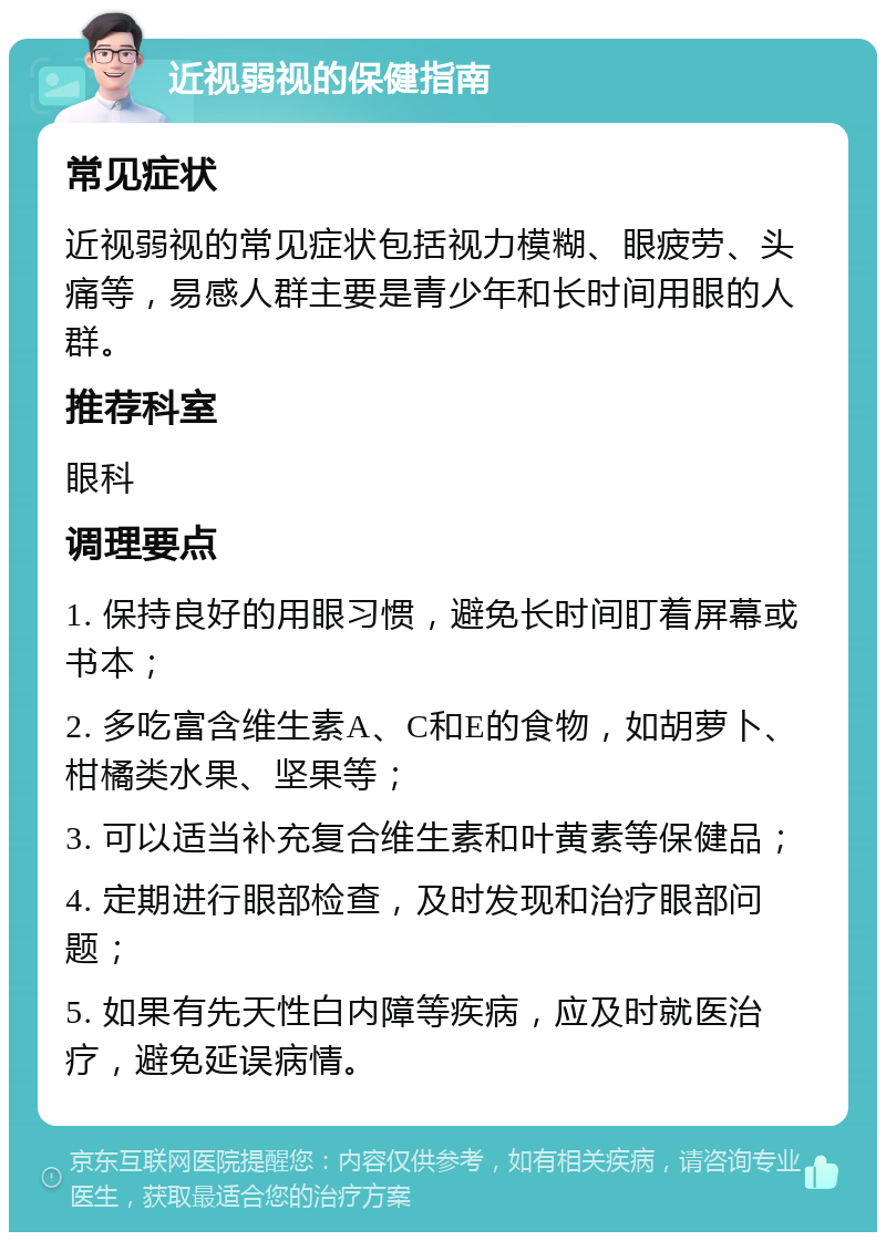 近视弱视的保健指南 常见症状 近视弱视的常见症状包括视力模糊、眼疲劳、头痛等，易感人群主要是青少年和长时间用眼的人群。 推荐科室 眼科 调理要点 1. 保持良好的用眼习惯，避免长时间盯着屏幕或书本； 2. 多吃富含维生素A、C和E的食物，如胡萝卜、柑橘类水果、坚果等； 3. 可以适当补充复合维生素和叶黄素等保健品； 4. 定期进行眼部检查，及时发现和治疗眼部问题； 5. 如果有先天性白内障等疾病，应及时就医治疗，避免延误病情。