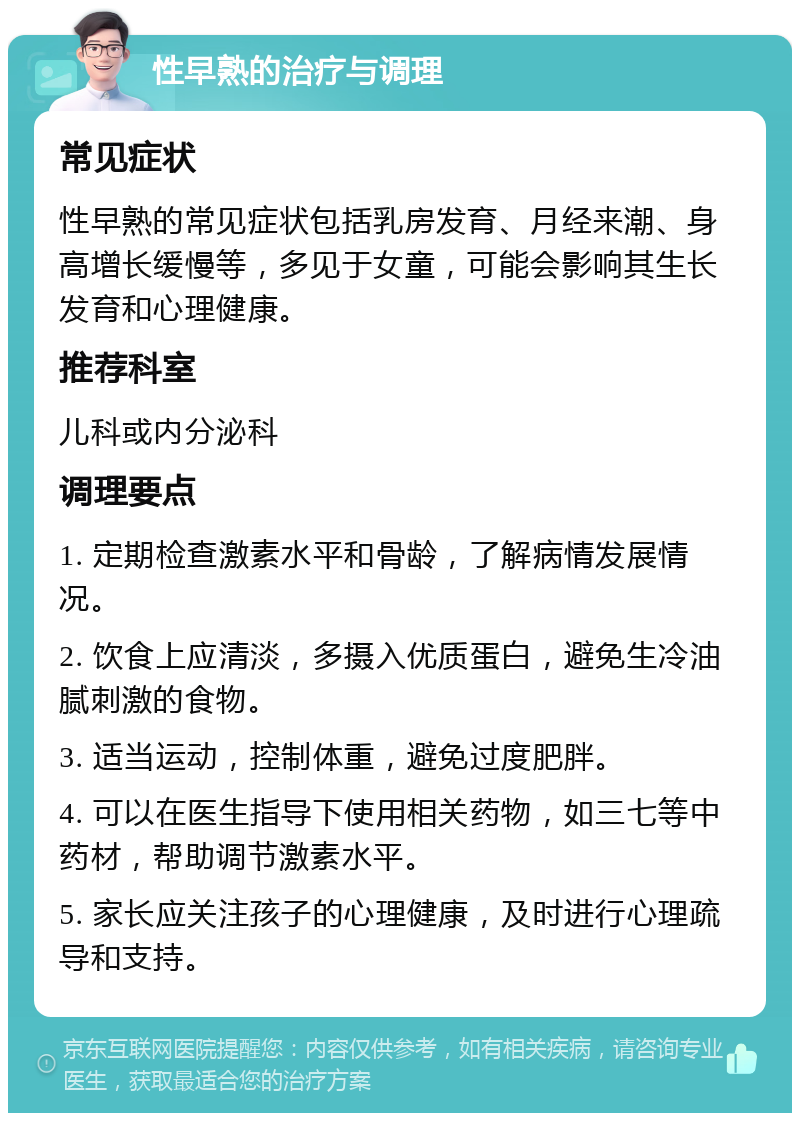 性早熟的治疗与调理 常见症状 性早熟的常见症状包括乳房发育、月经来潮、身高增长缓慢等，多见于女童，可能会影响其生长发育和心理健康。 推荐科室 儿科或内分泌科 调理要点 1. 定期检查激素水平和骨龄，了解病情发展情况。 2. 饮食上应清淡，多摄入优质蛋白，避免生冷油腻刺激的食物。 3. 适当运动，控制体重，避免过度肥胖。 4. 可以在医生指导下使用相关药物，如三七等中药材，帮助调节激素水平。 5. 家长应关注孩子的心理健康，及时进行心理疏导和支持。