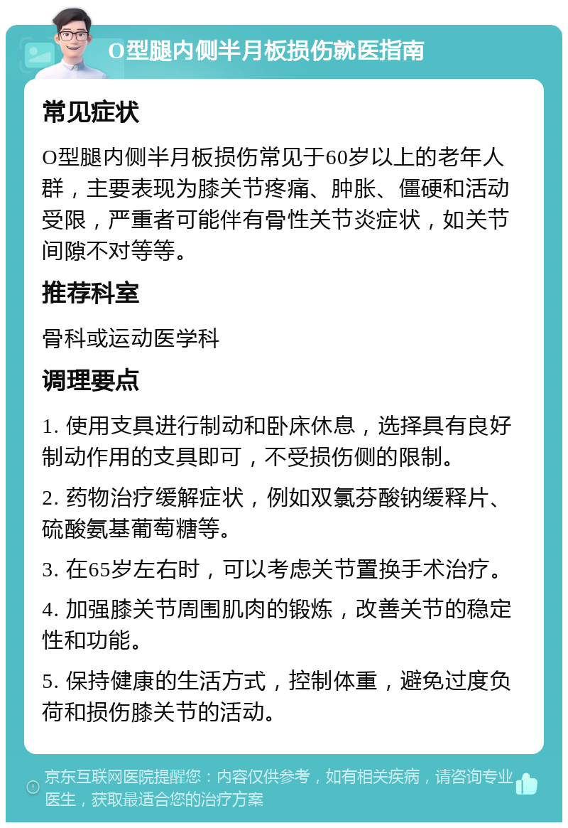 O型腿内侧半月板损伤就医指南 常见症状 O型腿内侧半月板损伤常见于60岁以上的老年人群，主要表现为膝关节疼痛、肿胀、僵硬和活动受限，严重者可能伴有骨性关节炎症状，如关节间隙不对等等。 推荐科室 骨科或运动医学科 调理要点 1. 使用支具进行制动和卧床休息，选择具有良好制动作用的支具即可，不受损伤侧的限制。 2. 药物治疗缓解症状，例如双氯芬酸钠缓释片、硫酸氨基葡萄糖等。 3. 在65岁左右时，可以考虑关节置换手术治疗。 4. 加强膝关节周围肌肉的锻炼，改善关节的稳定性和功能。 5. 保持健康的生活方式，控制体重，避免过度负荷和损伤膝关节的活动。